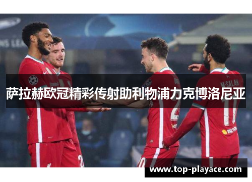 萨拉赫欧冠精彩传射助利物浦力克博洛尼亚 萨拉赫欧冠精彩传射助利物浦力克博洛尼亚