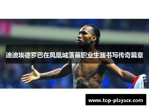 迪迪埃德罗巴在凤凰城落幕职业生涯书写传奇篇章 迪迪埃德罗巴在凤凰城落幕职业生涯书写传奇篇章